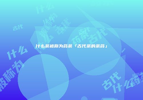 什么茶被称为药茶「古代茶的茶药」