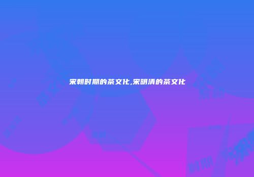 宋朝时期的茶文化,宋明清的茶文化