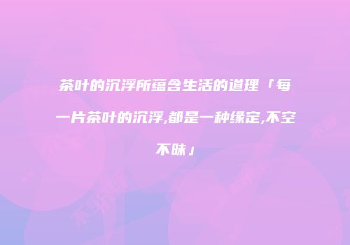 茶叶的沉浮所蕴含生活的道理「每一片茶叶的沉浮,都是一种缘定,不空不昧」