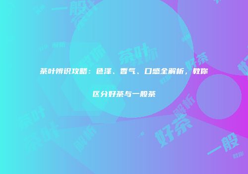 茶叶辨识攻略：色泽、香气、口感全解析，教你区分好茶与一般茶