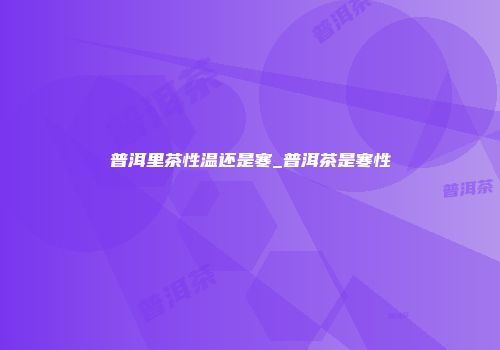 普洱里茶性温还是寒_普洱茶是寒性