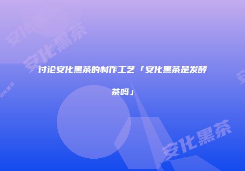 讨论安化黑茶的制作工艺「安化黑茶是发酵茶吗」