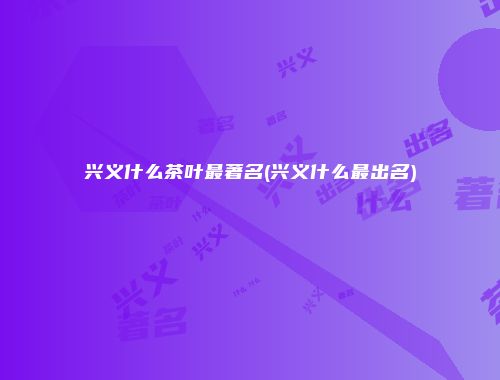 兴义什么茶叶最著名(兴义什么最出名)