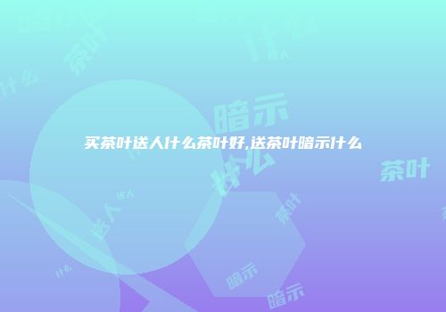 买茶叶送人什么茶叶好,送茶叶暗示什么