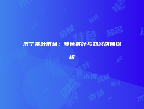济宁茶叶市场：特色茶叶与知名店铺探析
