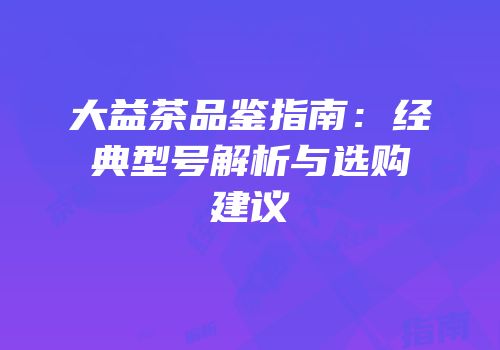 大益茶品鉴指南：经典型号解析与选购建议