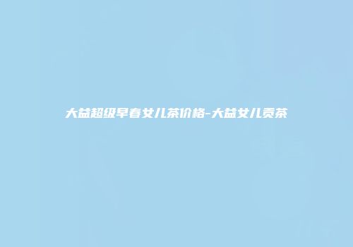 大益超级早春女儿茶价格-大益女儿贡茶