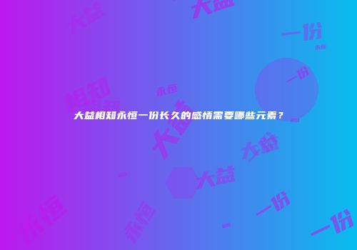 大益相知永恒一份长久的感情需要哪些元素？