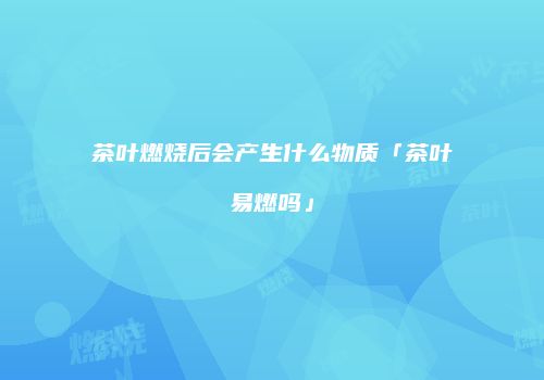 茶叶燃烧后会产生什么物质「茶叶易燃吗」