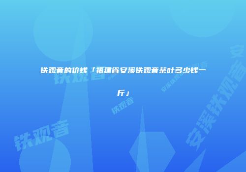 铁观音的价钱「福建省安溪铁观音茶叶多少钱一斤」