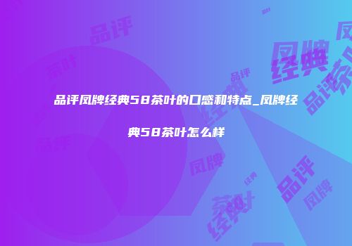 品评凤牌经典58茶叶的口感和特点_凤牌经典58茶叶怎么样