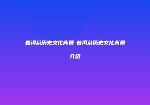 普洱茶历史文化背景-普洱茶历史文化背景介绍