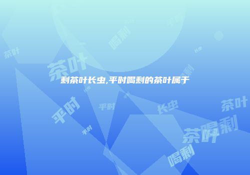 剩茶叶长虫,平时喝剩的茶叶属于