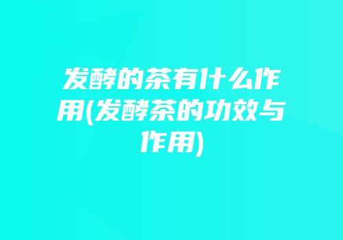 发酵的茶有什么作用(发酵茶的功效与作用)