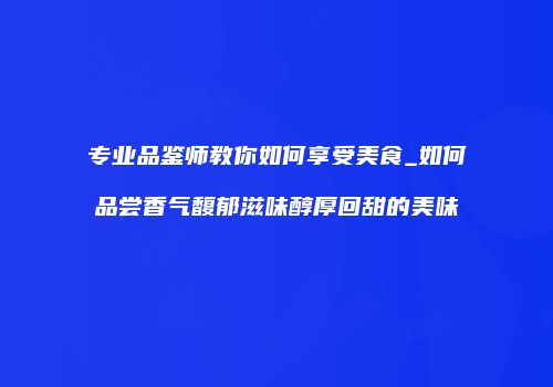 专业品鉴师教你如何享受美食_如何品尝香气馥郁滋味醇厚回甜的美味