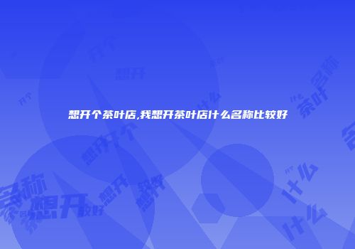 想开个茶叶店,我想开茶叶店什么名称比较好