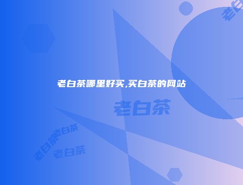 老白茶哪里好买,买白茶的网站