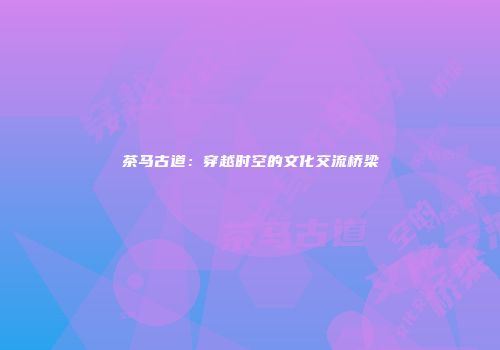 茶马古道：穿越时空的文化交流桥梁