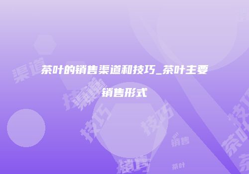 茶叶的销售渠道和技巧_茶叶主要销售形式