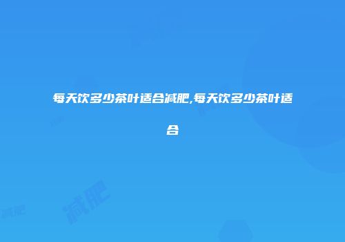 每天饮多少茶叶适合减肥,每天饮多少茶叶适合
