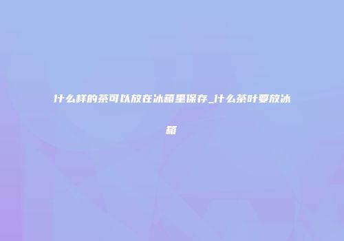 什么样的茶可以放在冰箱里保存_什么茶叶要放冰箱