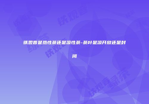 铁观音是热性茶还是凉性茶-茶叶是凉开放还是封闭