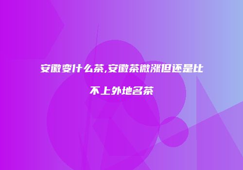 安徽变什么茶,安徽茶微涨但还是比不上外地名茶