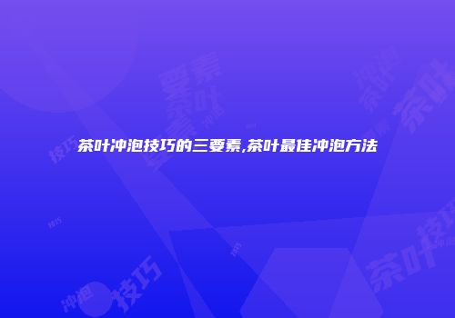 茶叶冲泡技巧的三要素,茶叶最佳冲泡方法
