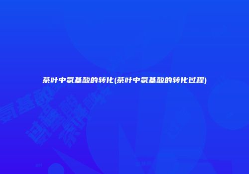 茶叶中氨基酸的转化(茶叶中氨基酸的转化过程)