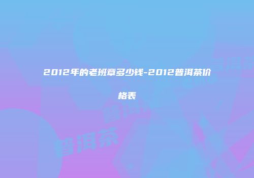2012年的老班章多少钱-2012普洱茶价格表