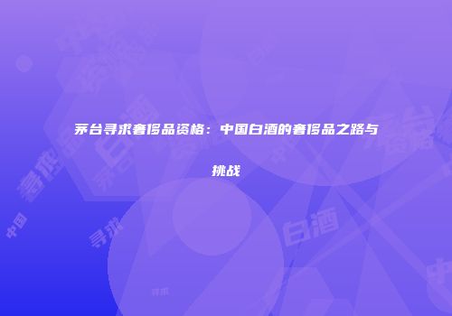 茅台寻求奢侈品资格：中国白酒的奢侈品之路与挑战