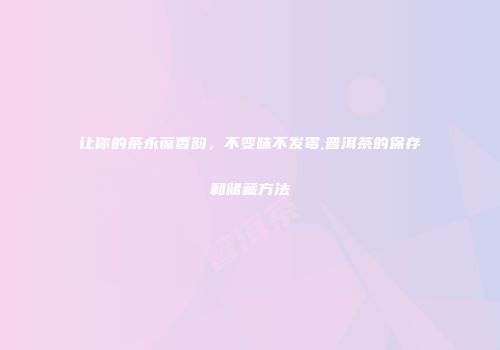 让你的茶永葆香韵，不变味不发霉,普洱茶的保存和储藏方法