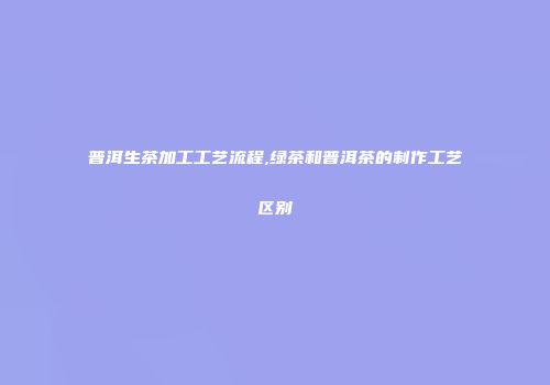 普洱生茶加工工艺流程,绿茶和普洱茶的制作工艺区别