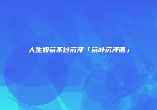 人生如茶不过沉浮「茶叶沉浮语」