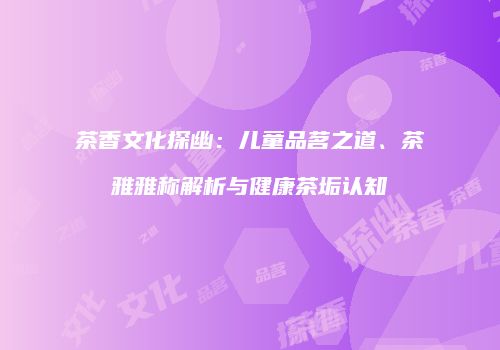 茶香文化探幽：儿童品茗之道、茶雅雅称解析与健康茶垢认知
