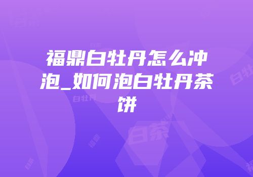福鼎白牡丹怎么冲泡_如何泡白牡丹茶饼