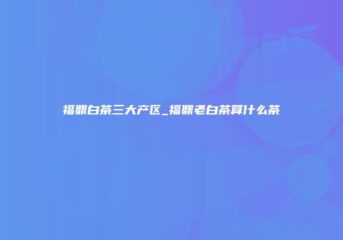 福鼎白茶三大产区_福鼎老白茶算什么茶