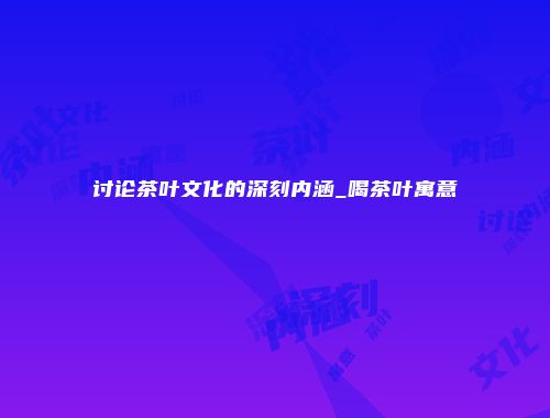 讨论茶叶文化的深刻内涵_喝茶叶寓意