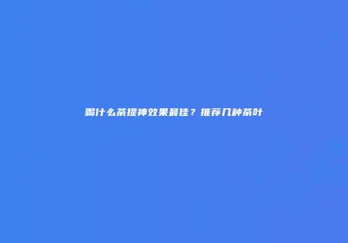喝什么茶提神效果最佳？推荐几种茶叶