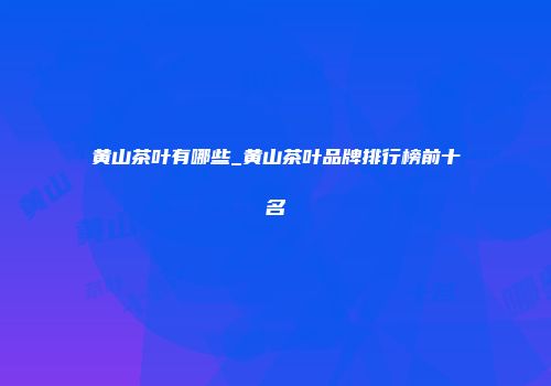 黄山茶叶有哪些_黄山茶叶品牌排行榜前十名