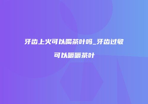牙齿上火可以喝茶叶吗_牙齿过敏可以嚼嚼茶叶