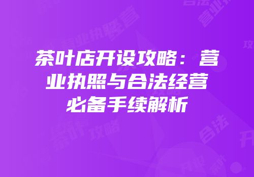 茶叶店开设攻略：营业执照与合法经营必备手续解析