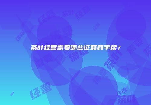 茶叶经营需要哪些证照和手续？