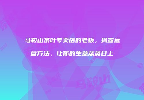马鞍山茶叶专卖店的老板，揭露运营方法，让你的生意蒸蒸日上