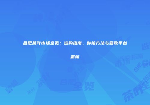合肥茶叶市场全览：选购指南、种植方法与回收平台解析