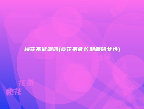 桃花茶能喝吗(桃花茶能长期喝吗女性)