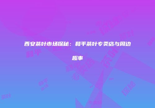 西安茶叶市场探秘：和平茶叶专卖店与周边趣事