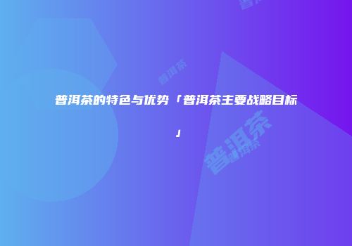 普洱茶的特色与优势「普洱茶主要战略目标」