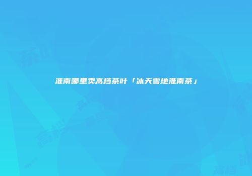 淮南哪里卖高档茶叶「冰天雪地淮南茶」