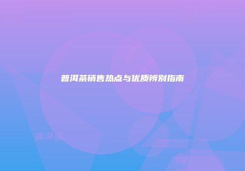 普洱茶销售热点与优质辨别指南